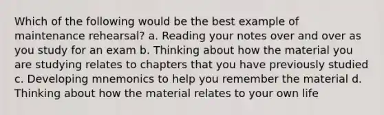 Which of the following would be the best example of maintenance rehearsal? a. Reading your notes over and over as you study for an exam b. Thinking about how the material you are studying relates to chapters that you have previously studied c. Developing mnemonics to help you remember the material d. Thinking about how the material relates to your own life