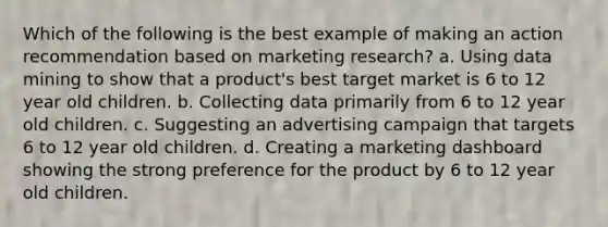 Which of the following is the best example of making an action recommendation based on marketing research? a. Using data mining to show that a product's best target market is 6 to 12 year old children. b. Collecting data primarily from 6 to 12 year old children. c. Suggesting an advertising campaign that targets 6 to 12 year old children. d. Creating a marketing dashboard showing the strong preference for the product by 6 to 12 year old children.