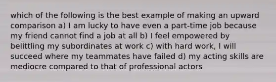 which of the following is the best example of making an upward comparison a) I am lucky to have even a part-time job because my friend cannot find a job at all b) I feel empowered by belittling my subordinates at work c) with hard work, I will succeed where my teammates have failed d) my acting skills are mediocre compared to that of professional actors