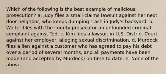 Which of the following is the best example of malicious prosecution? a. Judy files a small-claims lawsuit against her next door neighbor, who keeps dumping trash in Judy's backyard. b. Walter files with the county prosecutor an unfounded criminal complaint against Ted. c. Kim files a lawsuit in U.S. District Court against her employer, alleging sexual discrimination. d. Murdock files a lien against a customer who has agreed to pay his debt over a period of several months, and all payments have been made (and accepted by Murdock) on time to date. e. None of the above.