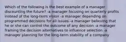 Which of the following is the best example of a manager discounting the future? -a manager focusing on quarterly profits instead of the long-term vision -a manager depending on programmed decisions for all issues -a manager believing that he or she can control the outcome of any decision -a manager framing the decision alternatives to influence selection -a manager planning for the long-term stability of a company