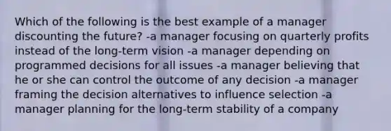 Which of the following is the best example of a manager discounting the future? -a manager focusing on quarterly profits instead of the long-term vision -a manager depending on programmed decisions for all issues -a manager believing that he or she can control the outcome of any decision -a manager framing the decision alternatives to influence selection -a manager planning for the long-term stability of a company