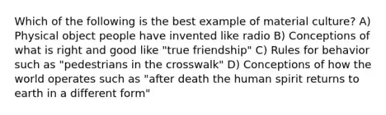 Which of the following is the best example of material culture? A) Physical object people have invented like radio B) Conceptions of what is right and good like "true friendship" C) Rules for behavior such as "pedestrians in the crosswalk" D) Conceptions of how the world operates such as "after death the human spirit returns to earth in a different form"