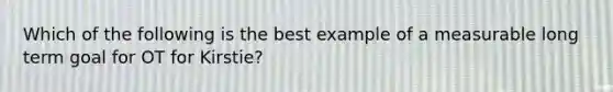 Which of the following is the best example of a measurable long term goal for OT for Kirstie?