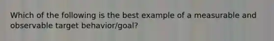 Which of the following is the best example of a measurable and observable target behavior/goal?