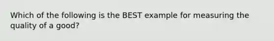 Which of the following is the BEST example for measuring the quality of a good?