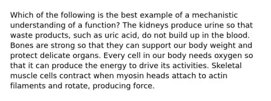 Which of the following is the best example of a mechanistic understanding of a function? The kidneys produce urine so that waste products, such as uric acid, do not build up in the blood. Bones are strong so that they can support our body weight and protect delicate organs. Every cell in our body needs oxygen so that it can produce the energy to drive its activities. Skeletal muscle cells contract when myosin heads attach to actin filaments and rotate, producing force.