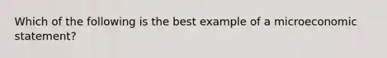 Which of the following is the best example of a microeconomic statement?