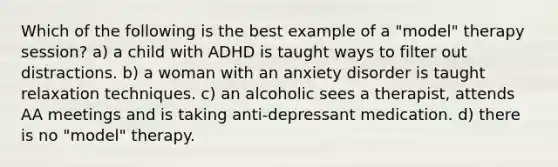 Which of the following is the best example of a "model" therapy session? a) a child with ADHD is taught ways to filter out distractions. b) a woman with an anxiety disorder is taught relaxation techniques. c) an alcoholic sees a therapist, attends AA meetings and is taking anti-depressant medication. d) there is no "model" therapy.