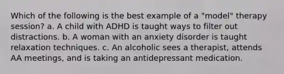 Which of the following is the best example of a "model" therapy session? a. A child with ADHD is taught ways to filter out distractions. b. A woman with an anxiety disorder is taught relaxation techniques. c. An alcoholic sees a therapist, attends AA meetings, and is taking an antidepressant medication.