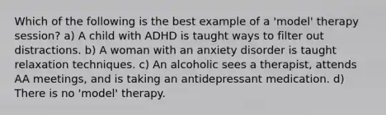 Which of the following is the best example of a 'model' therapy session? a) A child with ADHD is taught ways to filter out distractions. b) A woman with an anxiety disorder is taught relaxation techniques. c) An alcoholic sees a therapist, attends AA meetings, and is taking an antidepressant medication. d) There is no 'model' therapy.