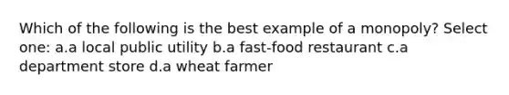 Which of the following is the best example of a monopoly? Select one: a.a local public utility b.a fast-food restaurant c.a department store d.a wheat farmer