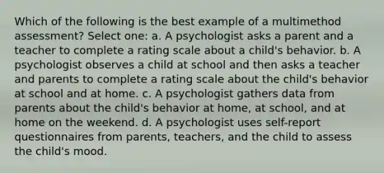 Which of the following is the best example of a multimethod assessment? Select one: a. A psychologist asks a parent and a teacher to complete a rating scale about a child's behavior. b. A psychologist observes a child at school and then asks a teacher and parents to complete a rating scale about the child's behavior at school and at home. c. A psychologist gathers data from parents about the child's behavior at home, at school, and at home on the weekend. d. A psychologist uses self-report questionnaires from parents, teachers, and the child to assess the child's mood.