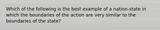 Which of the following is the best example of a nation-state in which the boundaries of the action are very similar to the boundaries of the state?