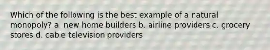 Which of the following is the best example of a natural monopoly? a. new home builders b. airline providers c. grocery stores d. cable television providers