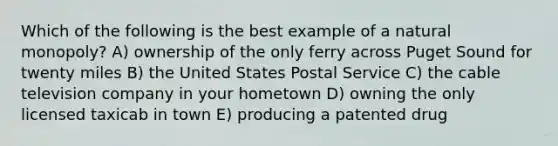 Which of the following is the best example of a natural monopoly? A) ownership of the only ferry across Puget Sound for twenty miles B) the United States Postal Service C) the cable television company in your hometown D) owning the only licensed taxicab in town E) producing a patented drug