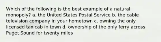 Which of the following is the best example of a natural monopoly? a. the United States Postal Service b. the cable television company in your hometown c. owning the only licensed taxicab in town d. ownership of the only ferry across Puget Sound for twenty miles