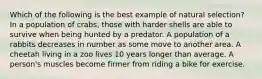 Which of the following is the best example of natural selection? In a population of crabs, those with harder shells are able to survive when being hunted by a predator. A population of a rabbits decreases in number as some move to another area. A cheetah living in a zoo lives 10 years longer than average. A person's muscles become firmer from riding a bike for exercise.