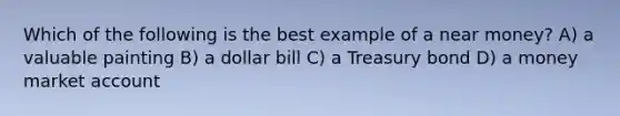 Which of the following is the best example of a near money? A) a valuable painting B) a dollar bill C) a Treasury bond D) a money market account