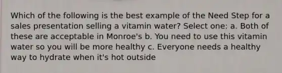 Which of the following is the best example of the Need Step for a sales presentation selling a vitamin water? Select one: a. Both of these are acceptable in Monroe's b. You need to use this vitamin water so you will be more healthy c. Everyone needs a healthy way to hydrate when it's hot outside