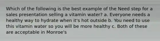 Which of the following is the best example of the Need step for a sales presentation selling a vitamin water? a. Everyone needs a healthy way to hydrate when it's hot outside b. You need to use this vitamin water so you will be more healthy c. Both of these are acceptable in Monroe's