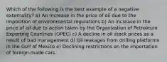 Which of the following is the best example of a negative externality? a) An increase in the price of oil due to the imposition of environmental regulations b) An increase in the price of oil due to action taken by the Organization of Petroleum Exporting Countries (OPEC) c) A decline in oil stock prices as a result of bad management d) Oil leakages from drilling platforms in the Gulf of Mexico e) Declining restrictions on the importation of foreign-made cars