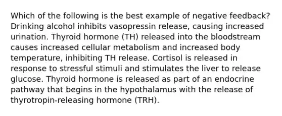 Which of the following is the best example of negative feedback? Drinking alcohol inhibits vasopressin release, causing increased urination. Thyroid hormone (TH) released into the bloodstream causes increased cellular metabolism and increased body temperature, inhibiting TH release. Cortisol is released in response to stressful stimuli and stimulates the liver to release glucose. Thyroid hormone is released as part of an endocrine pathway that begins in the hypothalamus with the release of thyrotropin-releasing hormone (TRH).