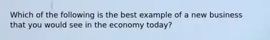 Which of the following is the best example of a new business that you would see in the economy today?