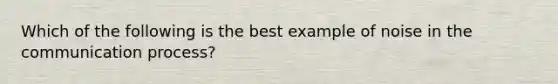 Which of the following is the best example of noise in the communication process?