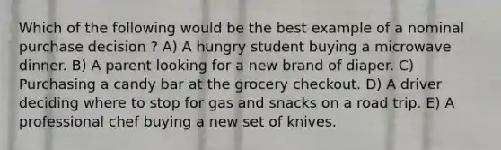 Which of the following would be the best example of a nominal purchase decision ? A) A hungry student buying a microwave dinner. B) A parent looking for a new brand of diaper. C) Purchasing a candy bar at the grocery checkout. D) A driver deciding where to stop for gas and snacks on a road trip. E) A professional chef buying a new set of knives.