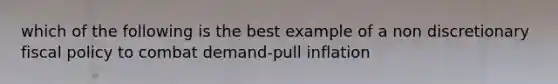 which of the following is the best example of a non discretionary fiscal policy to combat demand-pull inflation