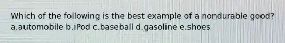 Which of the following is the best example of a nondurable good? a.automobile b.iPod c.baseball d.gasoline e.shoes