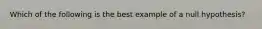 Which of the following is the best example of a null hypothesis?