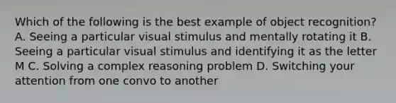 Which of the following is the best example of object recognition? A. Seeing a particular visual stimulus and mentally rotating it B. Seeing a particular visual stimulus and identifying it as the letter M C. Solving a complex reasoning problem D. Switching your attention from one convo to another