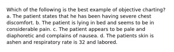 Which of the following is the best example of objective charting? a. The patient states that he has been having severe chest discomfort. b. The patient is lying in bed and seems to be in considerable pain. c. The patient appears to be pale and diaphoretic and complains of nausea. d. The patients skin is ashen and respiratory rate is 32 and labored.