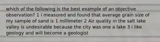 which of the following is the best example of an objective observation? 1 i measured and found that average grain size of my sample of sand is 1 millimeter 2 Air quality in the salt lake valley is undesirable because the city was one a lake 3 i like geology and will become a geologist