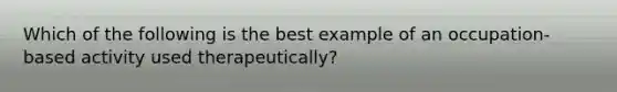 Which of the following is the best example of an occupation-based activity used therapeutically?