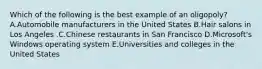 Which of the following is the best example of an​ oligopoly? A.Automobile manufacturers in the United States B.Hair salons in Los Angeles .C.Chinese restaurants in San Francisco D.Microsoft's Windows operating system E.Universities and colleges in the United States