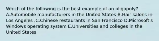 Which of the following is the best example of an​ oligopoly? A.Automobile manufacturers in the United States B.Hair salons in Los Angeles .C.Chinese restaurants in San Francisco D.Microsoft's Windows operating system E.Universities and colleges in the United States