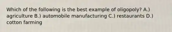 Which of the following is the best example of oligopoly? A.) agriculture B.) automobile manufacturing C.) restaurants D.) cotton farming