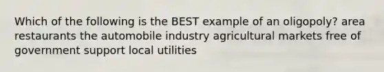 Which of the following is the BEST example of an oligopoly? area restaurants the automobile industry agricultural markets free of government support local utilities