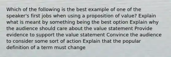 Which of the following is the best example of one of the speaker's first jobs when using a proposition of value? Explain what is meant by something being the best option Explain why the audience should care about the value statement Provide evidence to support the value statement Convince the audience to consider some sort of action Explain that the popular definition of a term must change