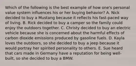 Which of the following is the best example of how one's personal value system influences his or her buying behavior? A. Nick decided to buy a Mustang because it reflects his fast-paced way of living. B. Rick decided to buy a camper so the family could enjoy the outdoors together. C. Christy decided to buy an electric vehicle because she is concerned about the harmful effects of carbon dioxide emissions produced by gasoline fuels. D. Kayla loves the outdoors, so she decided to buy a jeep because it would portray her spirited personality to others. E. Sue heard that cars made in Germany have a reputation for being well-built, so she decided to buy a BMW.