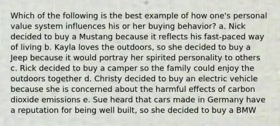 Which of the following is the best example of how one's personal value system influences his or her buying behavior? a. Nick decided to buy a Mustang because it reflects his fast-paced way of living b. Kayla loves the outdoors, so she decided to buy a Jeep because it would portray her spirited personality to others c. Rick decided to buy a camper so the family could enjoy the outdoors together d. Christy decided to buy an electric vehicle because she is concerned about the harmful effects of carbon dioxide emissions e. Sue heard that cars made in Germany have a reputation for being well built, so she decided to buy a BMW