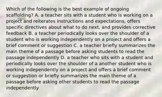 Which of the following is the best example of ongoing scaffolding? A. a teacher sits with a student who is working on a project and reiterates instructions and expectations, offers specific directives about what to do next, and provides corrective feedback B. a teacher periodically looks over the shoulder of a student who is working independently on a project and offers a brief comment or suggestion C. a teacher briefly summarizes the main theme of a passage before asking students to read the passage independently D. a teacher who sits with a student and periodically looks over the shoulder of a another student who is working independently on a project and offers a brief comment or suggestion or briefly summarizes the main theme of a passage before asking other students to read the passage independently