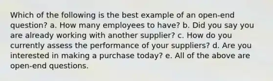 Which of the following is the best example of an open-end question? a. How many employees to have? b. Did you say you are already working with another supplier? c. How do you currently assess the performance of your suppliers? d. Are you interested in making a purchase today? e. All of the above are open-end questions.