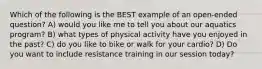 Which of the following is the BEST example of an open-ended question? A) would you like me to tell you about our aquatics program? B) what types of physical activity have you enjoyed in the past? C) do you like to bike or walk for your cardio? D) Do you want to include resistance training in our session today?