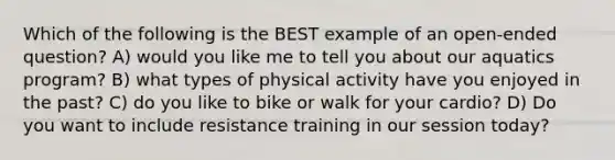 Which of the following is the BEST example of an open-ended question? A) would you like me to tell you about our aquatics program? B) what types of physical activity have you enjoyed in the past? C) do you like to bike or walk for your cardio? D) Do you want to include resistance training in our session today?