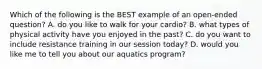 Which of the following is the BEST example of an open-ended question? A. do you like to walk for your cardio? B. what types of physical activity have you enjoyed in the past? C. do you want to include resistance training in our session today? D. would you like me to tell you about our aquatics program?