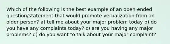 Which of the following is the best example of an open-ended question/statement that would promote verbalization from an older person? a) tell me about your major problem today b) do you have any complaints today? c) are you having any major problems? d) do you want to talk about your major complaint?